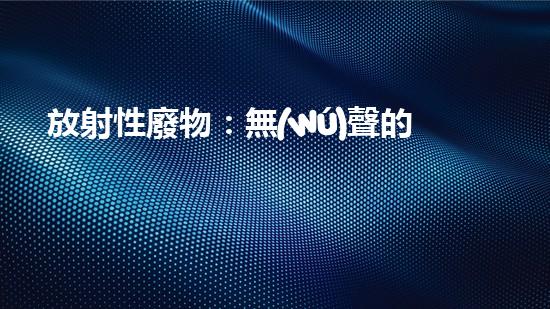 放射性廢物：無(wú)聲的殺手，地球上的威脅？